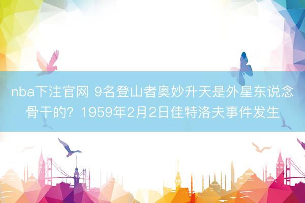 nba下注官网 9名登山者奥妙升天是外星东说念骨干的？1959年2月2日佳特洛夫事件发生