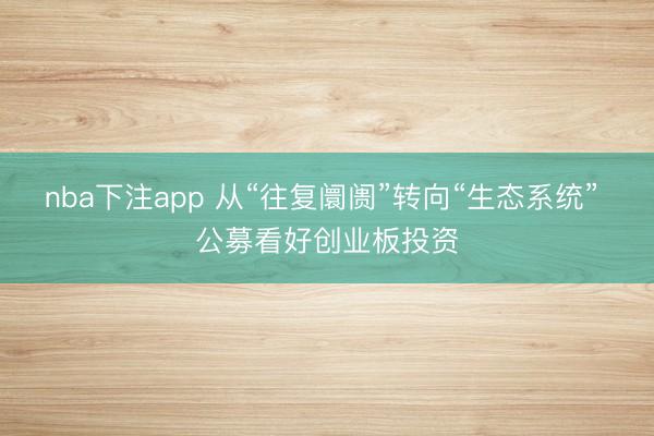 nba下注app 从“往复阛阓”转向“生态系统” 公募看好创业板投资